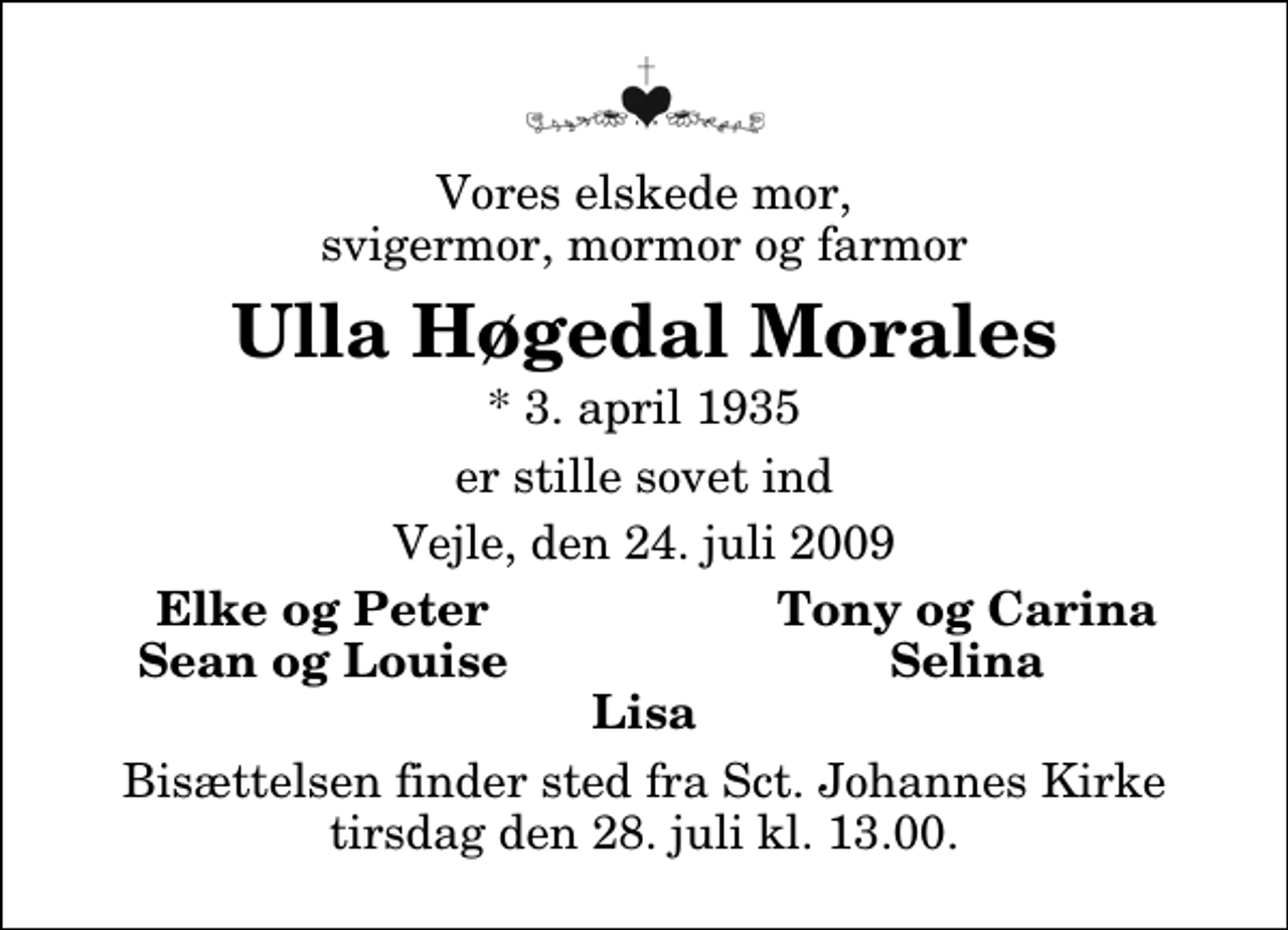 <p>Vores elskede mor, svigermor, mormor og farmor<br />Ulla Høgedal Morales<br />* 3. april 1935<br />er stille sovet ind<br />Vejle, den 24. juli 2009<br />Elke og Peter<br />Tony og Carina<br />Sean og Louise<br />Selina<br />Bisættelsen finder sted fra Sankt Johannes Kirke tirsdag den 28. juli kl. 13.00</p>