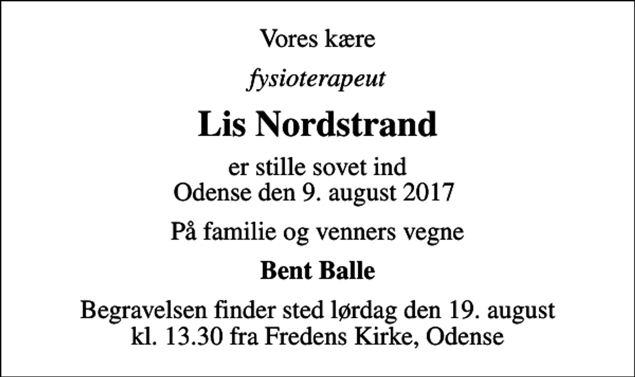 <p>Vores kære<br />fysioterapeut<br />Lis Nordstrand<br />er stille sovet ind Odense den 9. august 2017<br />På familie og venners vegne<br />Bent Balle<br />Begravelsen finder sted lørdag den 19. august kl. 13.30 fra Fredens Kirke, Odense</p>
