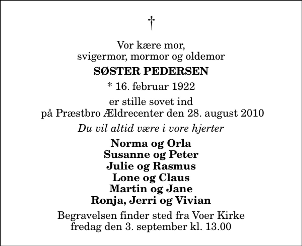 <p>Vor kære mor, svigermor, mormor og oldemor<br />Søster Pedersen<br />* 16. februar 1922<br />er stille sovet ind på Præstbro Ældrecenter den 28. august 2010<br />Du vil altid være i vore hjerter<br />Norma og Orla Susanne og Peter Julie og Rasmus Lone og Claus Martin og Jane Ronja, Jerri og Vivian<br />Begravelsen finder sted fra Voer Kirke fredag den 3. september kl. 13.00</p>