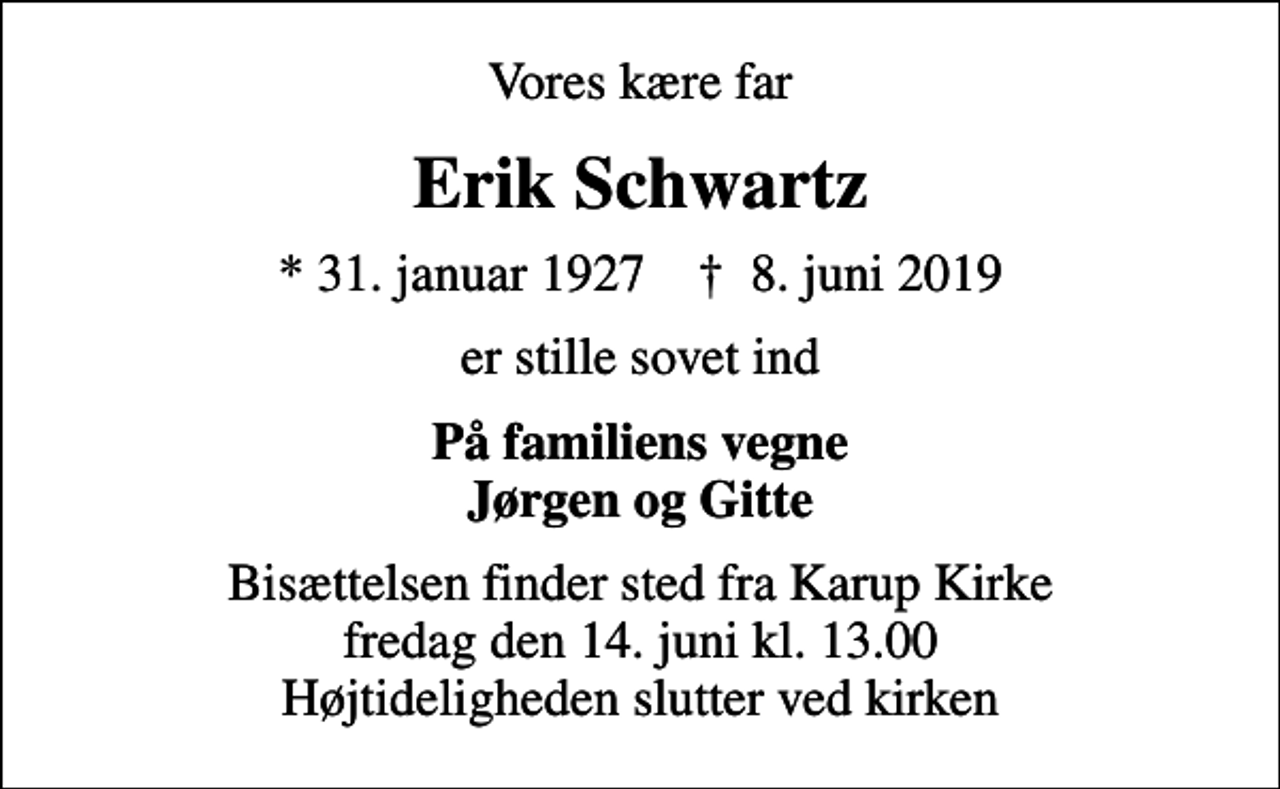 <p>Vores kære far<br />Erik Schwartz<br />* 31. januar 1927 ✝ 8. juni 2019<br />er stille sovet ind<br />På familiens vegne Jørgen og Gitte<br />Bisættelsen finder sted fra Karup Kirke fredag den 14. juni kl. 13.00 Højtideligheden slutter ved kirken</p>