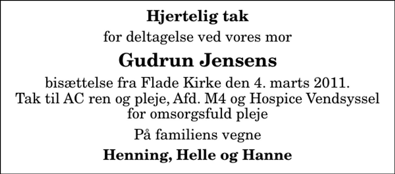 <p>Hjertelig tak<br />for deltagelse ved vores mor<br />Gudrun Jensens<br />bisættelse fra Flade Kirke den 4. marts 2011. Tak til AC ren og pleje, Afd. M4 og Hospice Vendsyssel for omsorgsfuld pleje<br />På familiens vegne<br />Henning, Helle og Hanne</p>