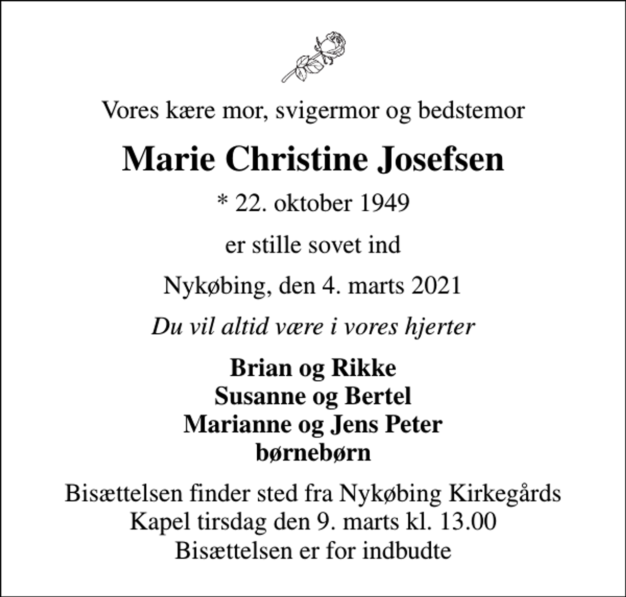 <p>Vores kære mor, svigermor og bedstemor<br />Marie Christine Josefsen<br />* 22. oktober 1949<br />er stille sovet ind<br />Nykøbing, den 4. marts 2021<br />Du vil altid være i vores hjerter<br />Brian og Rikke Susanne og Bertel Marianne og Jens Peter børnebørn<br />Bisættelsen finder sted fra Nykøbing Kirkegårds Kapel tirsdag den 9. marts kl. 13.00 Bisættelsen er for indbudte</p>