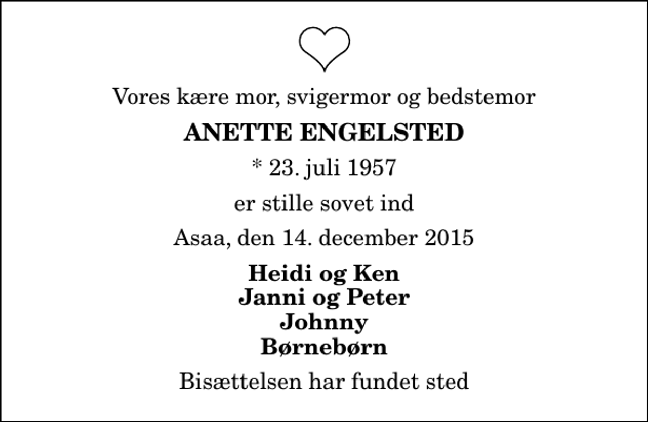 <p>Vores kære mor, svigermor og bedstemor<br />Anette Engelsted<br />* 23. juli 1957<br />er stille sovet ind<br />Asaa, den 14. december 2015<br />Heidi og Ken Janni og Peter Johnny Børnebørn<br />Bisættelsen har fundet sted</p>