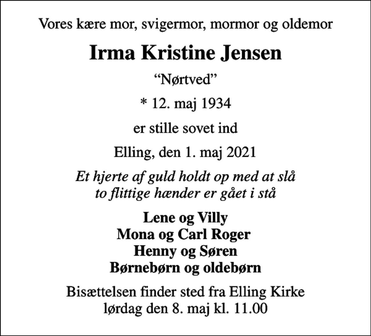 <p>Vores kære mor, svigermor, mormor og oldemor<br />Irma Kristine Jensen<br />Nørtved<br />* 12. maj 1934<br />er stille sovet ind<br />Elling, den 1. maj 2021<br />Et hjerte af guld holdt op med at slå to flittige hænder er gået i stå<br />Lene og Villy Mona og Carl Roger Henny og Søren<br />Bisættelsen finder sted fra Elling Kirke lørdag den 8. maj kl. 11.00</p>