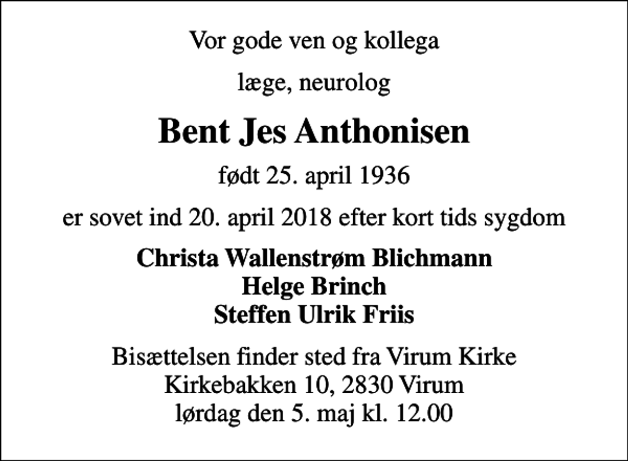 <p>Vor gode ven og kollega<br />læge, neurolog<br />Bent Jes Anthonisen<br />født 25. april 1936<br />er sovet ind 20. april 2018 efter kort tids sygdom<br />Christa Wallenstrøm Blichmann Helge Brinch Steffen Ulrik Friis<br />Bisættelsen finder sted fra Virum Kirke Kirkebakken 10, 2830 Virum lørdag den 5. maj kl. 12.00</p>