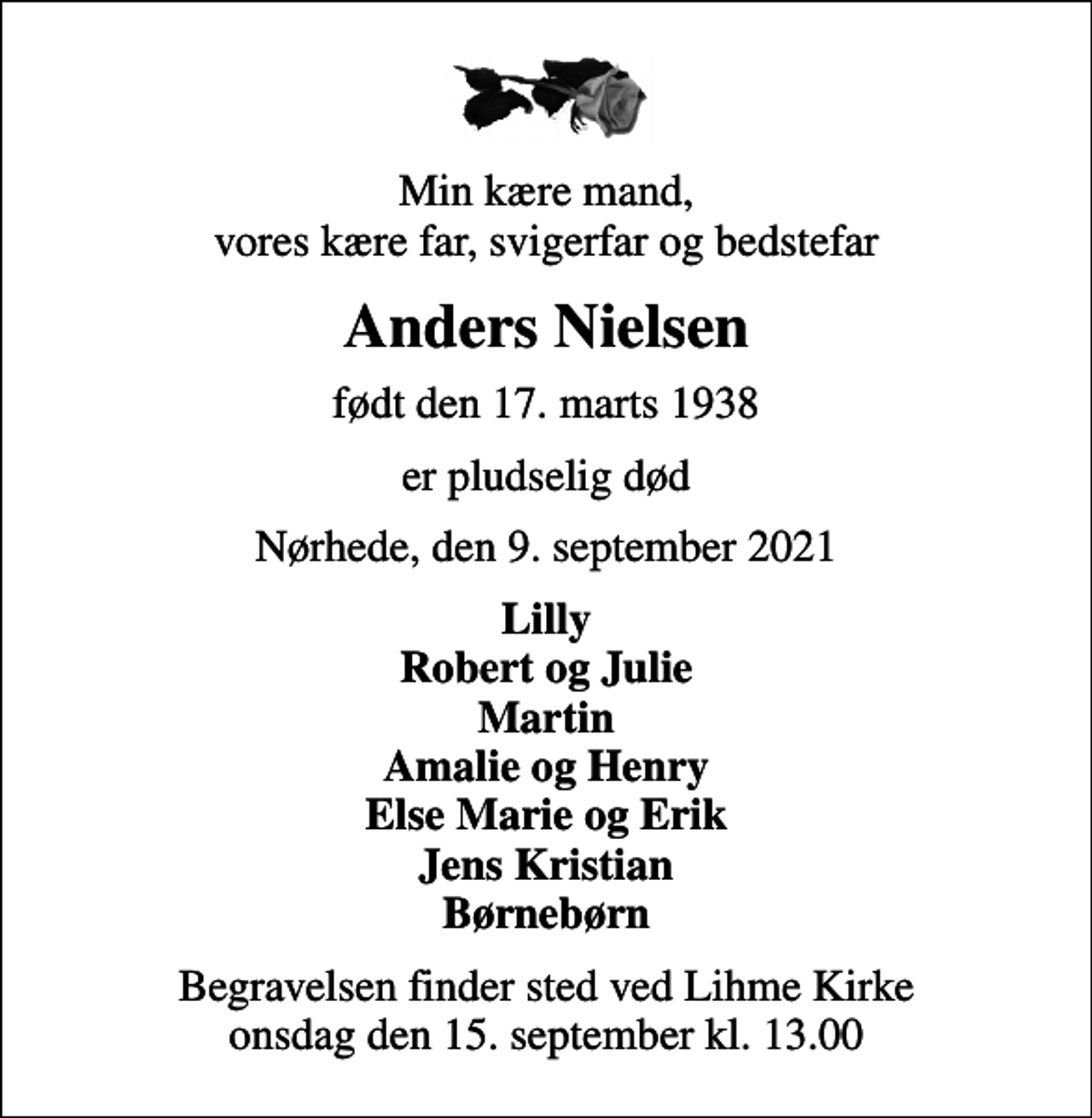<p>Min kære mand, vores kære far, svigerfar og bedstefar<br />Anders Nielsen<br />født den 17. marts 1938<br />er pludselig død<br />Nørhede, den 9. september 2021<br />Lilly Robert og Julie Martin Amalie og Henry Else Marie og Erik Jens Kristian Børnebørn<br />Begravelsen finder sted ved Lihme Kirke onsdag den 15. september kl. 13.00</p>