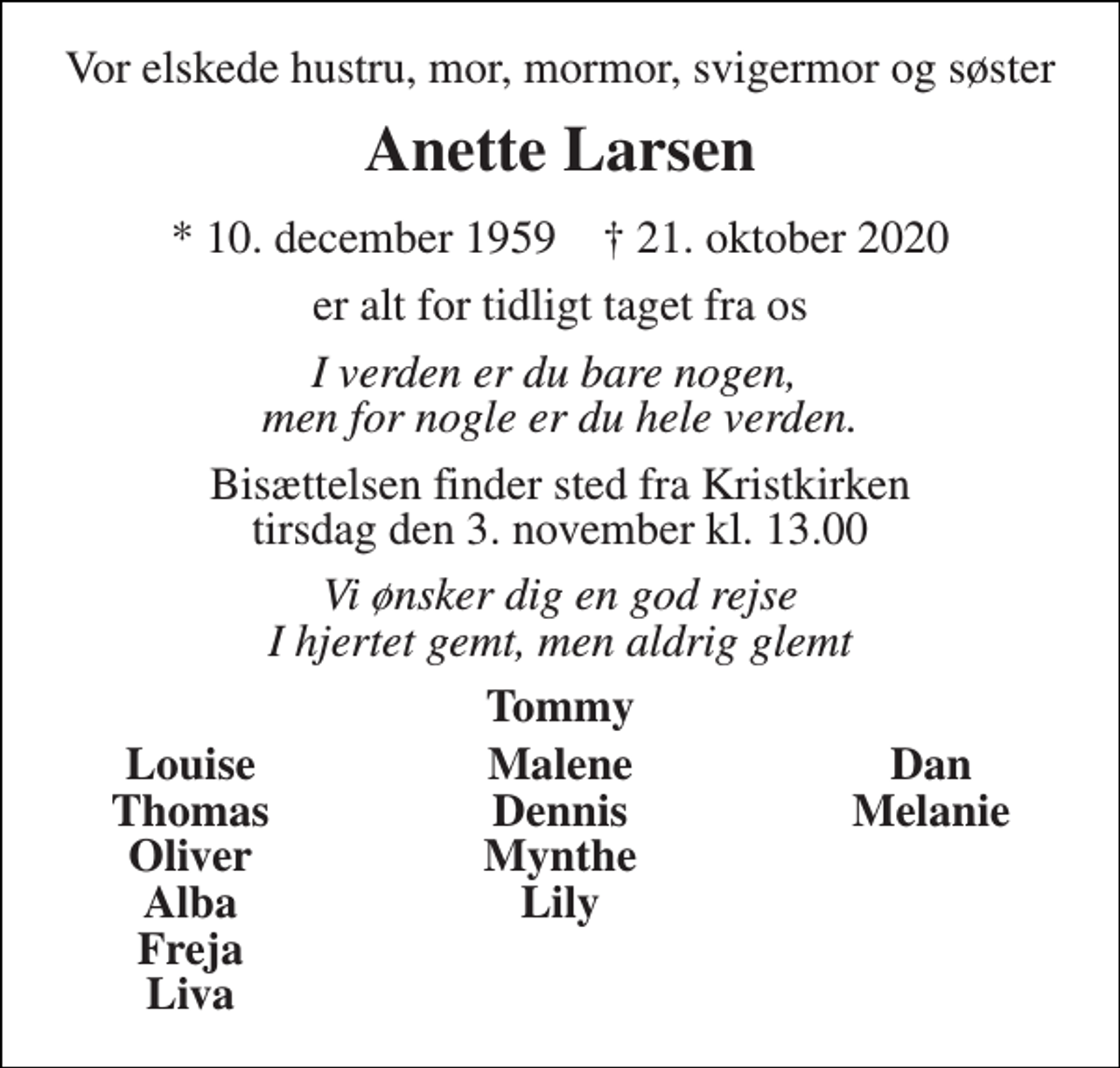 <p>Vor elskede hustru, mor, mormor, svigermor og søster<br />Anette Larsen<br />*​ 10. december 1959​ †​ 21. oktober 2020<br />er alt for tidligt taget fra os<br />I verden er du bare nogen, men for nogle er du hele verden.<br />Bisættelsen​ finder sted fra Kristkirken​ tirsdag den 3. november​ kl. 13.00<br />Vi ønsker dig en god rejse I hjertet gemt, men aldrig glemt<br />Tommy<br />Louise Thomas Oliver Alba Freja Liva<br />Malene Dennis Mynthe Lily<br />Dan Melanie</p>