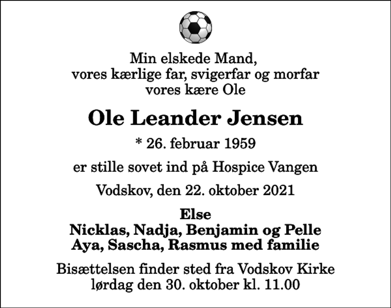 <p>Min elskede mand, vores kærlige far, svigerfar og morfar vores kære Ole<br />Ole Leander Jensen<br />* 26. februar 1959<br />er stille sovet ind på Hospice Vangen<br />Vodskov, den 22. oktober 2021<br />Else Nicklas, Nadja, Benjamin og Pelle Aya, Sascha, Rasmus med familie<br />Bisættelsen finder sted fra Vodskov Kirke lørdag den 30. oktober kl. 11.00</p>