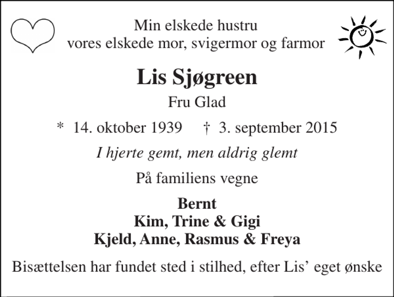 <p>Min elskede hustru vores elskede mor, svigermor og farmor<br />Lis Sjøgreen<br />Fru Glad<br />*​ 14. oktober 1939​ †​ 3. september 2015<br />I hjerte gemt, men aldrig glemt<br />På familiens vegne<br />Bernt Kim, Trine &amp; Gigi Kjeld, Anne, Rasmus &amp; Freya<br />Bisættelsen har fundet sted i stilhed, efter Lis’ eget ønske</p>