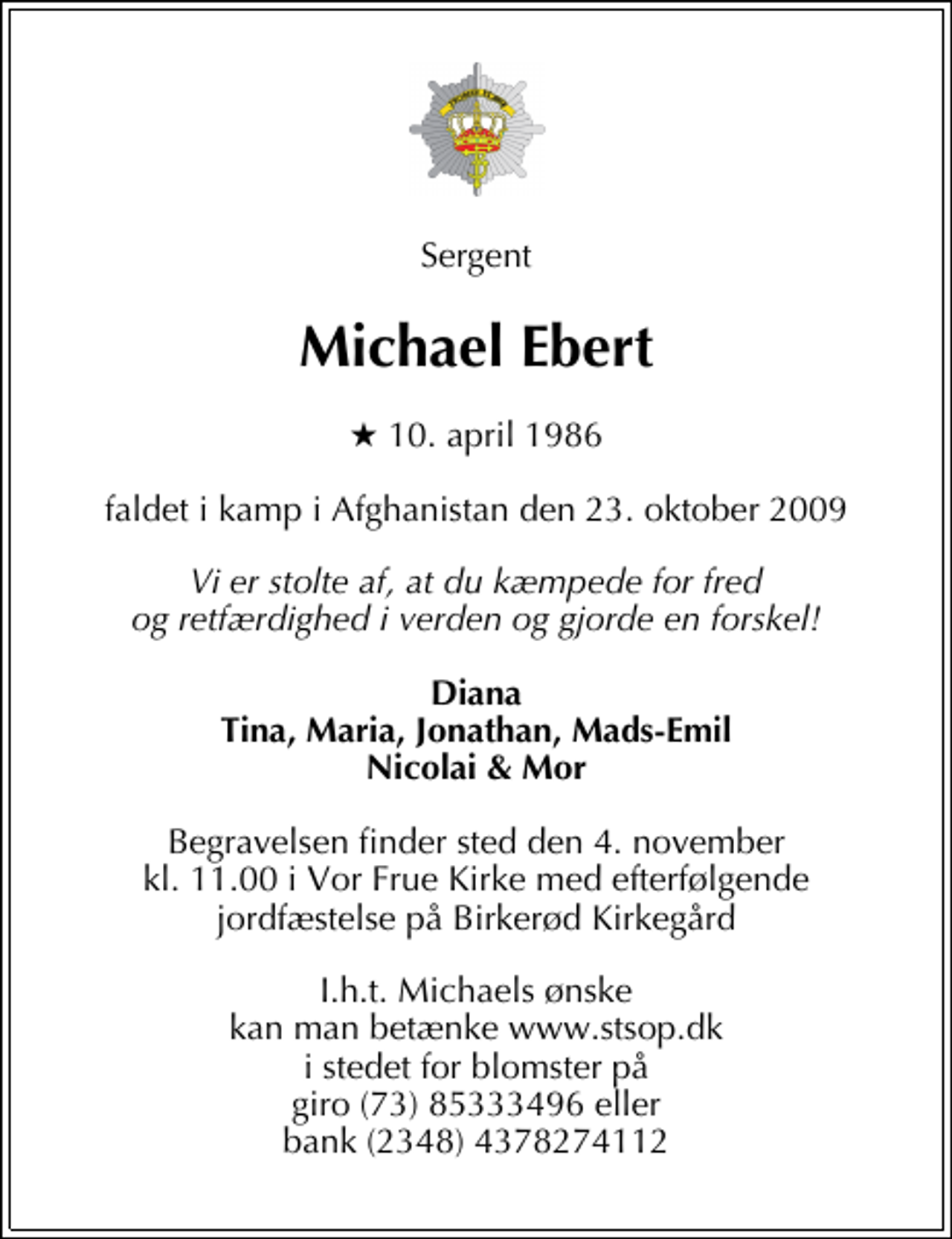 <p>Sergent<br />Michael Ebert<br />* 10. april 1986<br />faldet i kamp i Afghanistan den 23. oktober 2009<br />Vi er stolte af, at du kæmpede for fred og retfærdighed i verden og gjorde en forskel!<br />Diana Tina, Maria, Jonathan, Mads-Emil Nicolai &amp; Mor<br />Begravelsen finder sted den 4. november kl. 11.00 i Vor Frue Kirke med efterfølgende jordfæstelse på Birkerød Kirkegård<br />I.h.t. Michaels ønske kan man betænke www.stsop.dk i stedet for blomster på giro (73) 85333496 eller bank (2348) 4378274112</p>