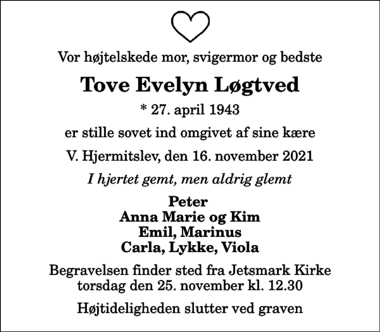 <p>Vor højtelskede mor, svigermor og bedste<br />Tove Evelyn Løgtved<br />* 27. april 1943<br />er stille sovet ind omgivet af sine kære<br />V. Hjermitslev, den 16. november 2021<br />I hjertet gemt, men aldrig glemt<br />Peter Anna Marie og Kim Emil, Marinus Carla, Lykke, Viola<br />Begravelsen finder sted fra Jetsmark Kirke torsdag den 25. november kl. 12.30 Højtideligheden slutter ved graven</p>