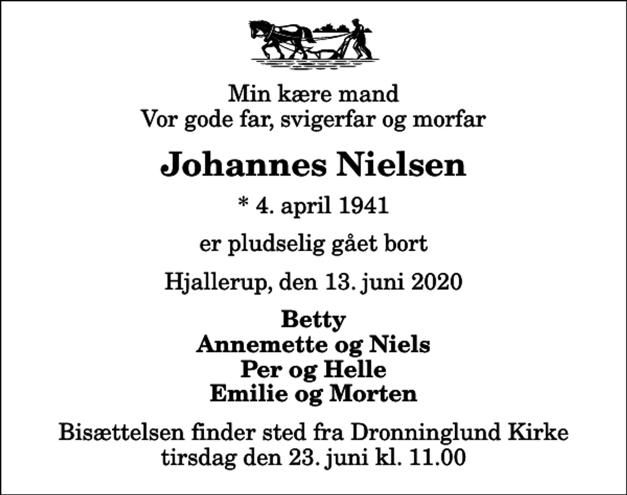 <p>Min kære mand Vor gode far, svigerfar og morfar<br />Johannes Nielsen<br />* 4. april 1941<br />er pludselig gået bort<br />Hjallerup, den 13. juni 2020<br />Betty Annemette og Niels Per og Helle Emilie og Morten<br />Bisættelsen finder sted fra Dronninglund Kirke tirsdag den 23. juni kl. 11.00</p>