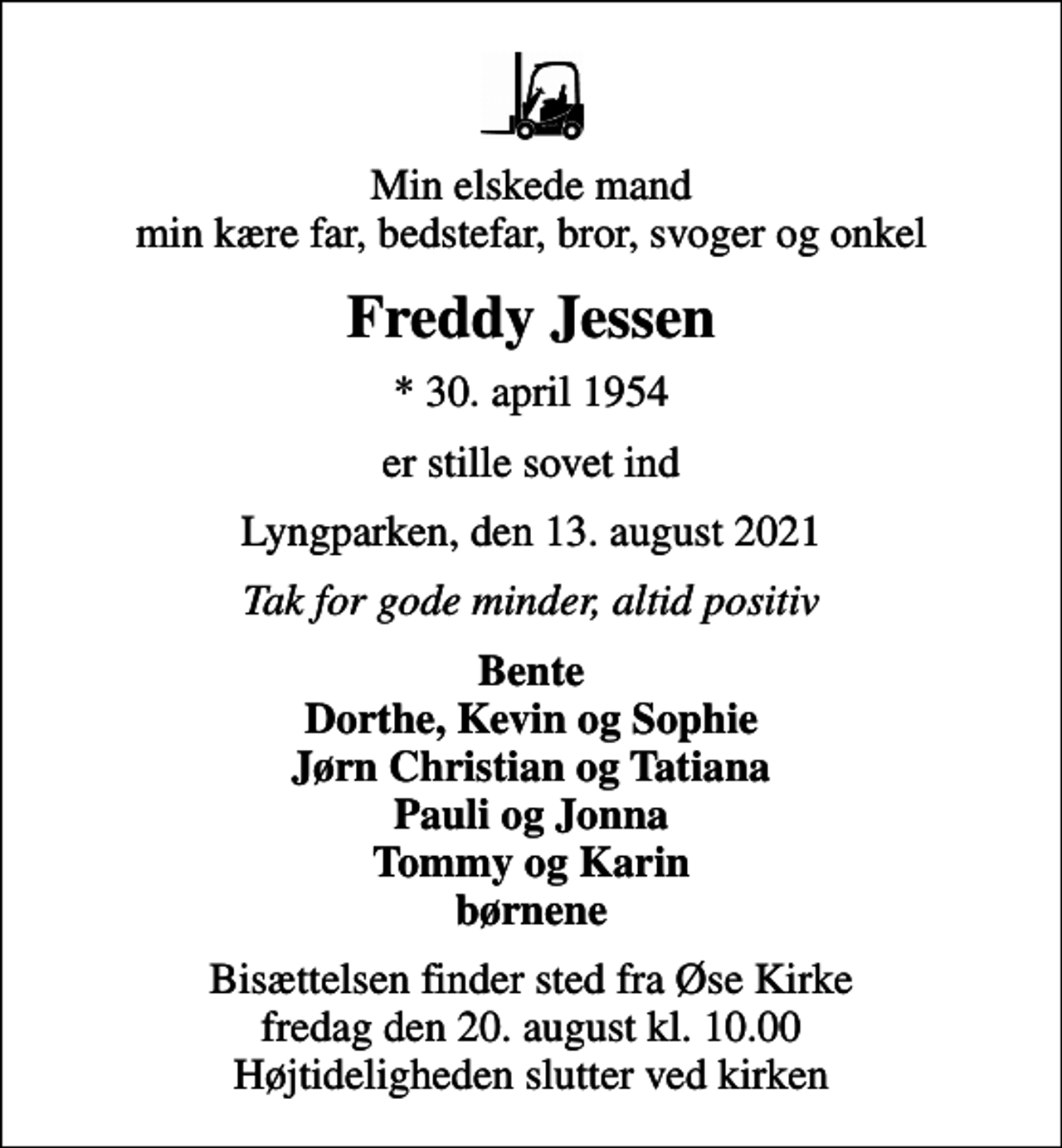 <p>Min elskede mand min kære far, bedstefar, bror, svoger og onkel<br />Freddy Jessen<br />* 30. april 1954<br />er stille sovet ind<br />Lyngparken, den 13. august 2021<br />Tak for gode minder, altid positiv<br />Bente Dorthe, Kevin og Sophie Jørn Christian og Tatiana Pauli og Jonna Tommy og Karin børnene<br />Bisættelsen finder sted fra Øse Kirke fredag den 20. august kl. 10.00 Højtideligheden slutter ved kirken</p>