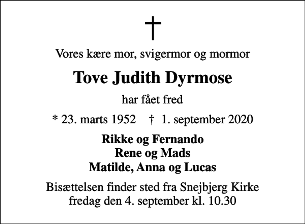 <p>Vores kære mor, svigermor og mormor<br />Tove Judith Dyrmose<br />har fået fred<br />* 23. marts 1952 ✝ 1. september 2020<br />Rikke og Fernando Rene og Mads Matilde, Anna og Lucas<br />Bisættelsen finder sted fra Snejbjerg Kirke fredag den 4. september kl. 10.30</p>