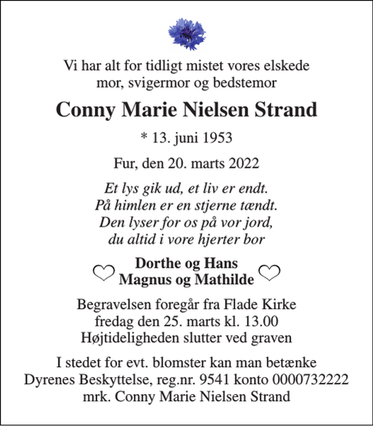 <p>Vi har alt for tidligt mistet vores elskede mor, svigermor og bedstemor<br />Conny Marie Nielsen Strand<br />*​ 13. juni 1953<br />Fur, den 20. marts 2022<br />Et lys gik ud, et liv er endt. På himlen er en stjerne tændt. Den lyser for os på vor jord, du altid i vore hjerter bor<br />Dorthe og Hans Magnus og Mathilde<br />Begravelsen​ foregår fra Flade Kirke​ fredag den 25. marts​ kl. 13.00 Højtideligheden slutter ved graven<br />I stedet for evt. blomster kan man betænke Dyrenes Beskyttelse, reg.nr. 9541 konto 0000732222 mrk. Conny Marie Nielsen Strand</p>