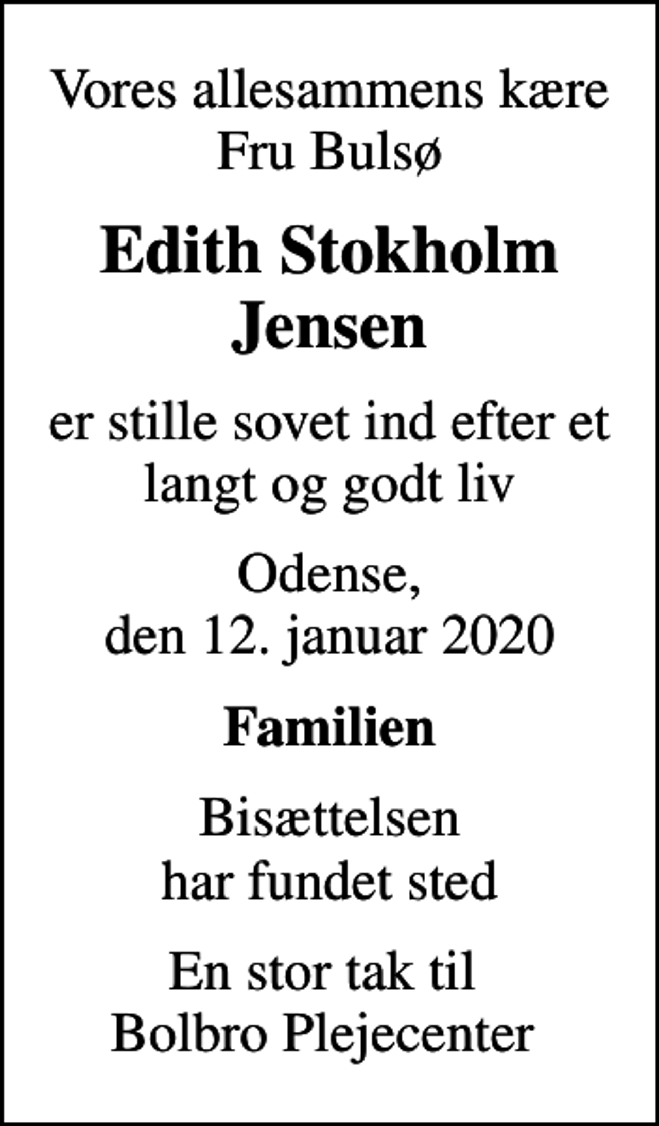 <p>Vores allesammens kære Fru Bulsø<br />Edith Stokholm Jensen<br />er stille sovet ind efter et langt og godt liv<br />Odense, den 12. januar 2020<br />Familien<br />Bisættelsen har fundet sted<br />En stor tak til Bolbro Plejecenter</p>