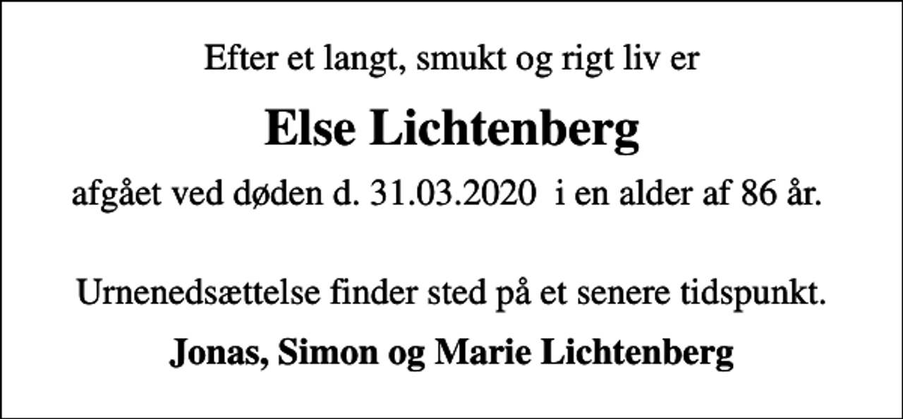 <p>Efter et langt, smukt og rigt liv er<br />Else Lichtenberg<br />afgået ved døden d. 31.03.2020 i en alder af 86 år.<br />Urnenedsættelse finder sted på et senere tidspunkt.<br />Jonas, Simon og Marie Lichtenberg</p>