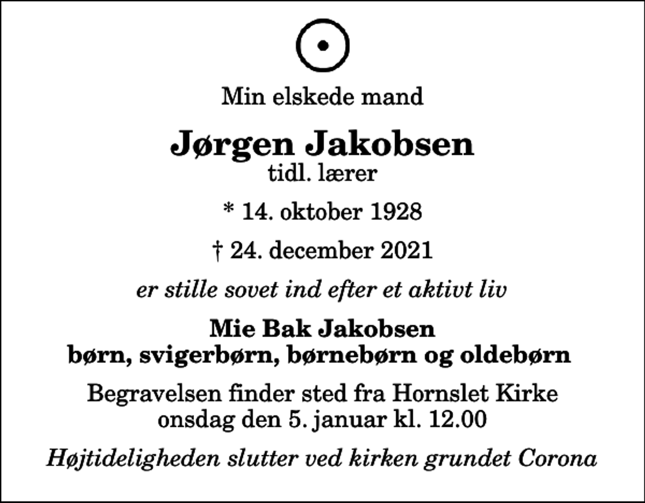 <p>Min elskede mand<br />Jørgen Jakobsen<br />tidl. lærer<br />* 14. oktober 1928<br />✝ 24. december 2021<br />er stille sovet ind efter et aktivt liv<br />Mie Bak Jakobsen børn, svigerbørn, børnebørn og oldebørn<br />Begravelsen finder sted fra Hornslet Kirke onsdag den 5. januar kl. 12.00<br />Højtideligheden slutter ved kirken grundet Corona</p>