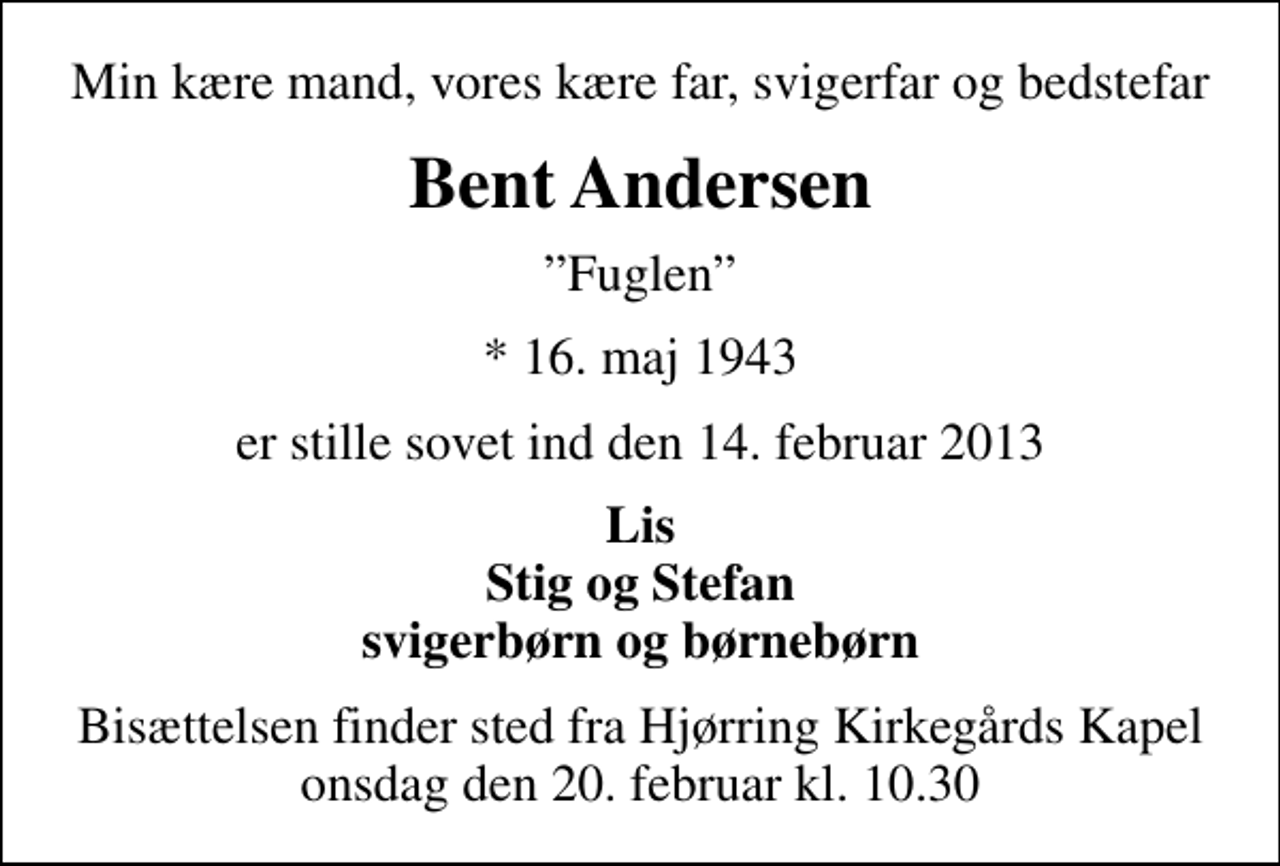<p>Min kære mand, vores kære far, svigerfar og bedstefar<br />Bent Andersen<br />Fuglen<br />* 16. maj 1943<br />er stille sovet ind den 14. februar 2013<br />Lis Stig og Stefan svigerbørn og børnebørn<br />Bisættelsen finder sted fra Hjørring Kirkegårds Kapel onsdag den 20. februar kl. 10.30</p>