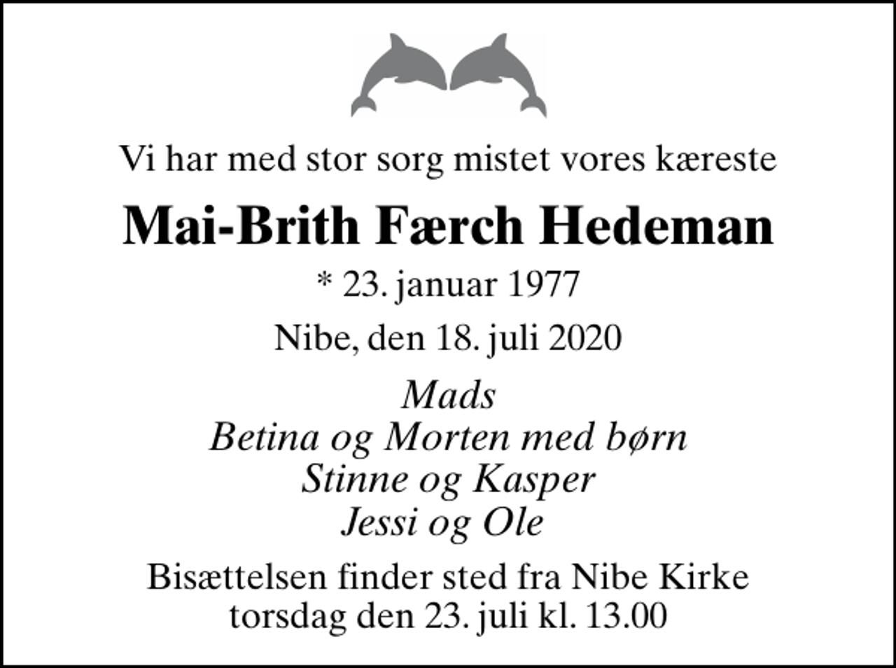 <p>Vi har med stor sorg mistet vores kæreste<br />Mai-Brith Færch Hedeman<br />* 23. januar 1977<br />Nibe, den 18. juli 2020<br />Mads Betina og Morten med børn Stinne og Kasper Jessi og Ole<br />Bisættelsen finder sted fra Nibe Kirke torsdag den 23. juli kl. 13.00</p>