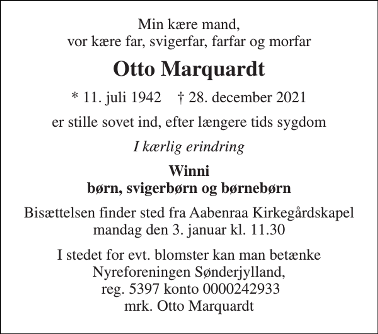 <p>Min kære mand, vor kære far, svigerfar, farfar og morfar<br />Otto Marquardt<br />* 11. juli 1942 † 28. december 2021<br />er stille sovet ind, efter længere tids sygdom<br />I kærlig erindring<br />Winni børn, svigerbørn og børnebørn<br />Bisættelsen finder sted fra Aabenraa Kirkegårdskapel mandag den 3. januar kl. 11.30<br />I stedet for evt. blomster kan man betænke Nyreforeningen Sønderjylland, reg. 5397 konto 0000242933 mrk. Otto Marquardt</p>