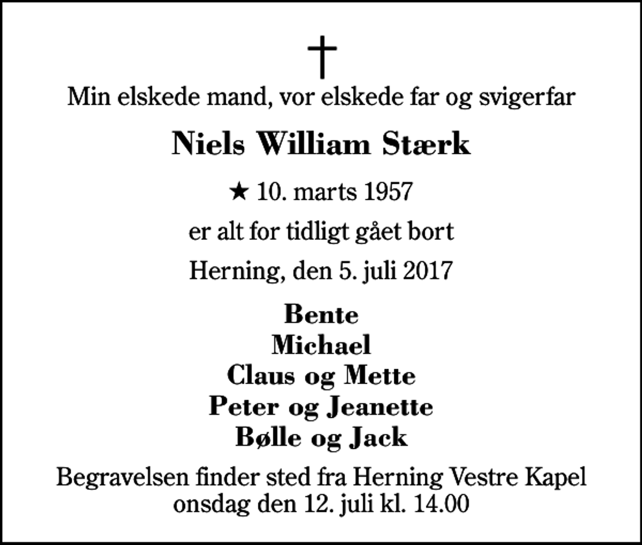 <p>Min elskede mand, vor elskede far og svigerfar<br />Niels William Stærk<br />* 10. marts 1957<br />er alt for tidligt gået bort<br />Herning, den 5. juli 2017<br />Bente Michael Claus og Mette Peter og Jeanette Bølle og Jack<br />Begravelsen finder sted fra Herning Vestre Kapel onsdag den 12. juli kl. 14.00</p>