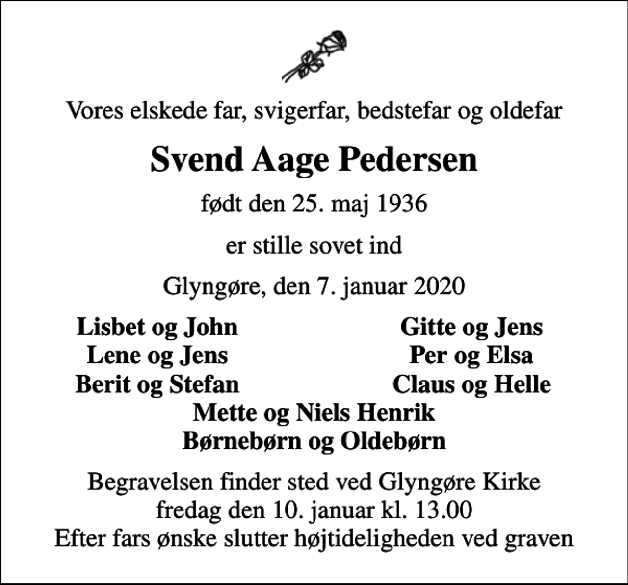 <p>Vores elskede far, svigerfar, bedstefar og oldefar<br />Svend Aage Pedersen<br />født den 25. maj 1936<br />er stille sovet ind<br />Glyngøre, den 7. januar 2020<br />Lisbet og John<br />Gitte og Jens<br />Lene og Jens<br />Per og Elsa<br />Berit og Stefan<br />Claus og Helle<br />Begravelsen finder sted ved Glyngøre Kirke fredag den 10. januar kl. 13.00 Efter fars ønske slutter højtideligheden ved graven</p>