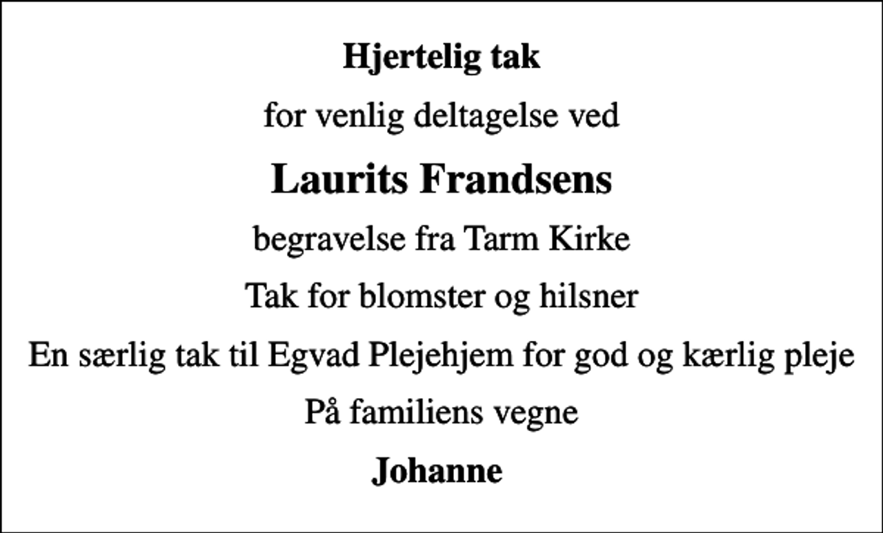 <p>Hjertelig tak<br />for venlig deltagelse ved<br />Laurits Frandsens<br />begravelse fra Tarm Kirke<br />Tak for blomster og hilsner<br />En særlig tak til Egvad Plejehjem for god og kærlig pleje<br />På familiens vegne<br />Johanne</p>