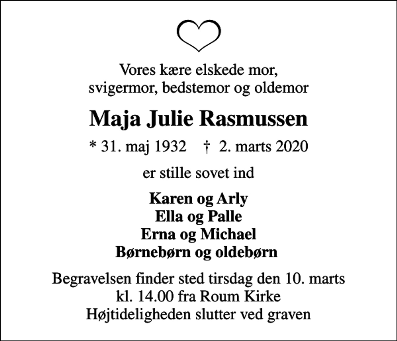 <p>Vores kære elskede mor, svigermor, bedstemor og oldemor<br />Maja Julie Rasmussen<br />* 31. maj 1932 ✝ 2. marts 2020<br />er stille sovet ind<br />Karen og Arly Ella og Palle Erna og Michael Børnebørn og oldebørn<br />Begravelsen finder sted tirsdag den 10. marts kl. 14.00 fra Roum Kirke Højtideligheden slutter ved graven</p>