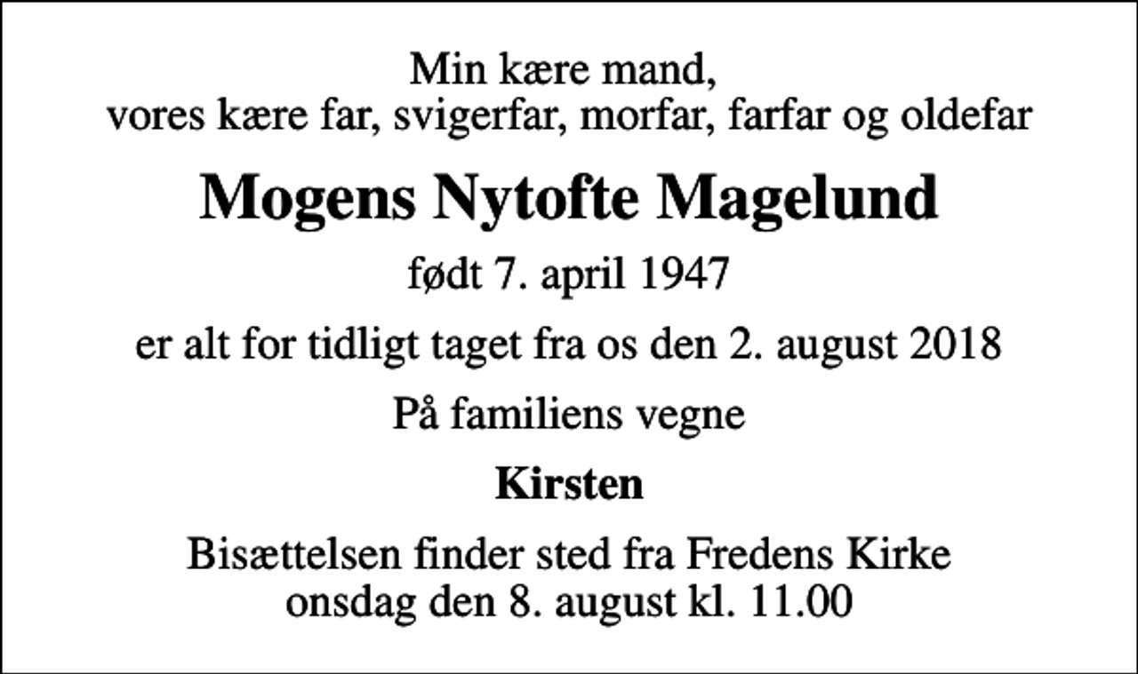 <p>Min kære mand, vores kære far, svigerfar, morfar, farfar og oldefar<br />Mogens Nytofte Magelund<br />født 7. april 1947<br />er alt for tidligt taget fra os den 2. august 2018<br />På familiens vegne<br />Kirsten<br />Bisættelsen finder sted fra Fredens Kirke onsdag den 8. august kl. 11.00</p>