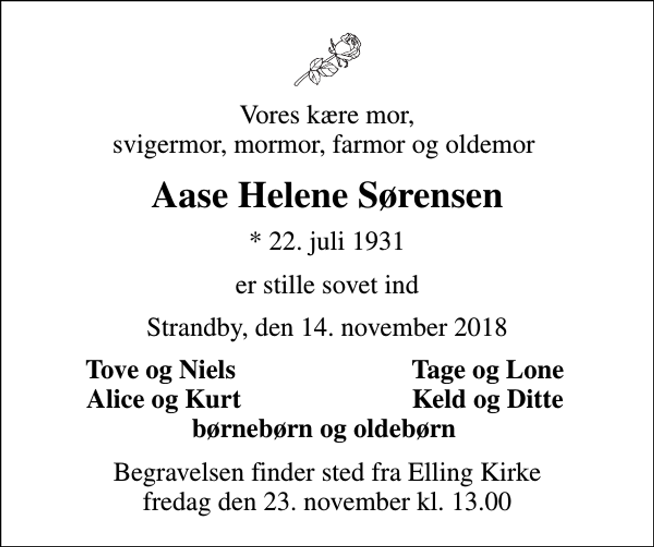 <p>Vores kære mor, svigermor, mormor, farmor og oldemor<br />Aase Helene Sørensen<br />* 22. juli 1931<br />er stille sovet ind<br />Strandby, den 14. november 2018<br />Tove og Niels<br />Tage og Lone<br />Alice og Kurt<br />Keld og Ditte<br />Begravelsen finder sted fra Elling Kirke fredag den 23. november kl. 13.00</p>