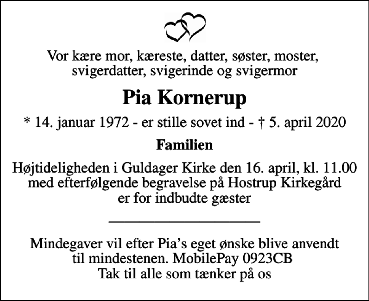 <p>Vor kære mor, kæreste, datter, søster, moster, svigerdatter, svigerinde og svigermor<br />Pia Kornerup<br />* 14. januar 1972 - er stille sovet ind - 5. april 2020<br />Familien<br />Begravelsen finder sted fra Guldager Kirke torsdag den 16. april kl. 11.00<br />Højtideligheden i Guldager Kirke den 16. april, kl. 11.00 med efterfølgende begravelse på Hostrup Kirkegård er for indbudte gæster<br />Mindegaver vil efter Pias eget ønske blive anvendt til mindestenen. MobilePay 0923CB Tak til alle som tænker på os</p>