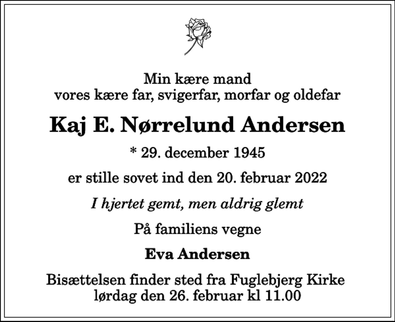 <p>Min kære mand vores kære far, svigerfar, morfar og oldefar<br />Kaj E. Nørrelund Andersen<br />* 29. december 1945<br />er stille sovet ind den 20. februar 2022<br />I hjertet gemt, men aldrig glemt<br />På familiens vegne<br />Eva Andersen<br />Bisættelsen finder sted fra Fuglebjerg Kirke lørdag den 26. februar kl 11.00</p>