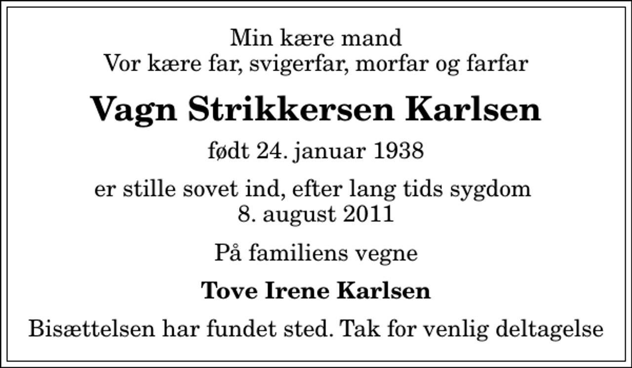 <p>Min kære mand Vor kære far, svigerfar, morfar og farfar<br />Vagn Strikkersen Karlsen<br />født 24. januar 1938<br />er stille sovet ind, efter lang tids sygdom 8. august 2011<br />På familiens vegne<br />Tove Irene Karlsen<br />Bisættelsen har fundet sted. Tak for venlig deltagelse</p>