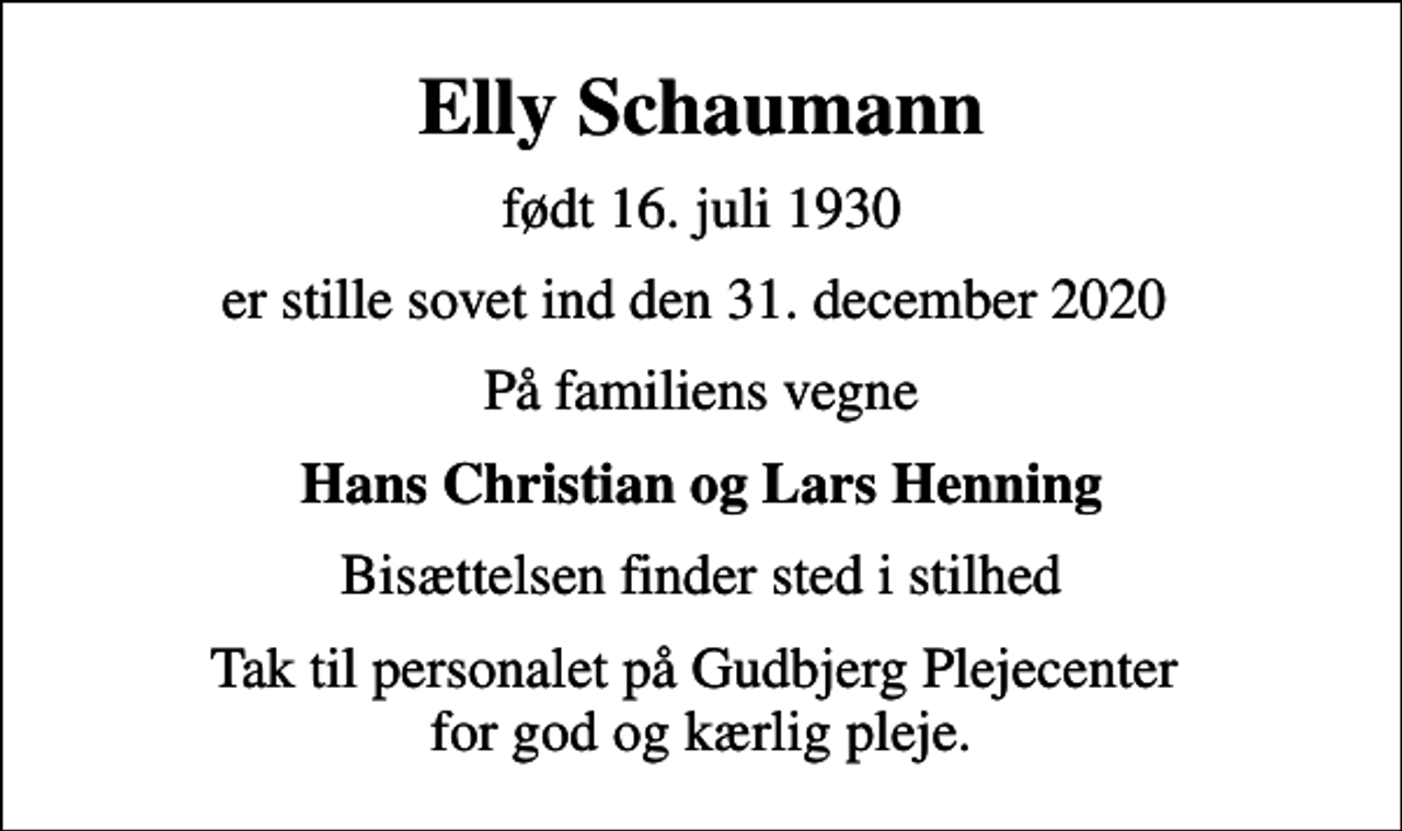 <p>Elly Schaumann<br />født 16. juli 1930<br />er stille sovet ind den 31. december 2020<br />På familiens vegne<br />Hans Christian og Lars Henning<br />Bisættelsen finder sted i stilhed<br />Tak til personalet på Gudbjerg Plejecenter for god og kærlig pleje.</p>