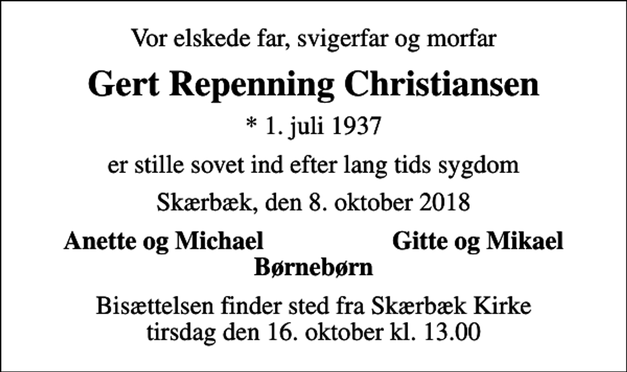 <p>Vor elskede far, svigerfar og morfar<br />Gert Repenning Christiansen<br />* 1. juli 1937<br />er stille sovet ind efter lang tids sygdom<br />Skærbæk, den 8. oktober 2018<br />Anette og Michael Gitte og Mikael Børnebørn<br />Bisættelsen finder sted fra Skærbæk Kirke tirsdag den 16. oktober kl. 13.00</p>