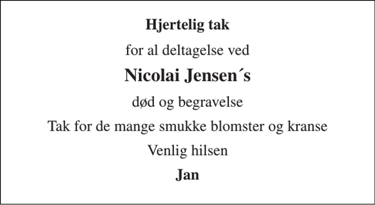 <p>Hjertelig tak<br />for al deltagelse ved<br />Nicolai Jensen´s<br />død og begravelse<br />Tak for de mange smukke blomster og kranse<br />Venlig hilsen<br />Jan</p>