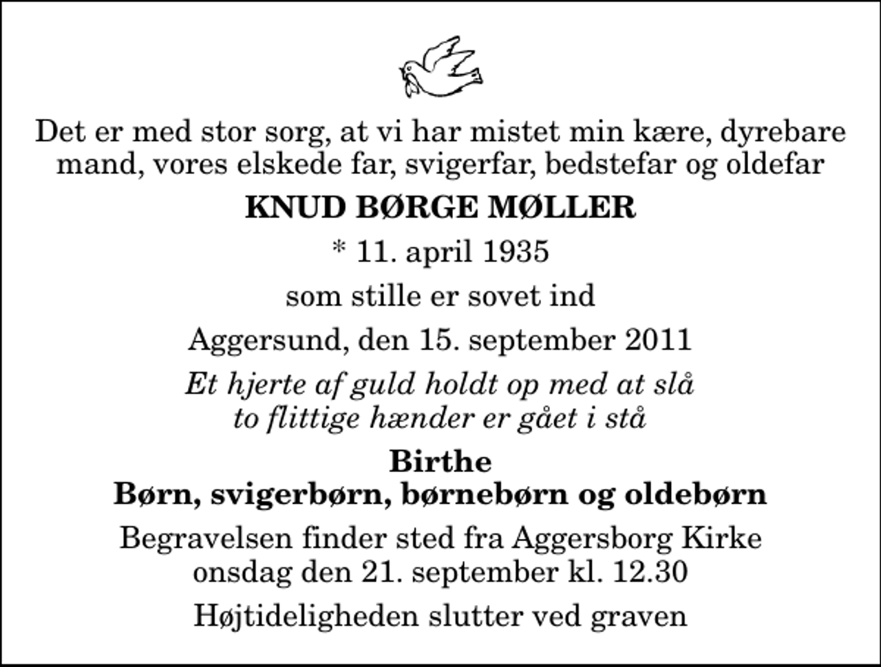 <p>Det er med stor sorg, at vi har mistet min kære, dyrebare mand, vores elskede far, svigerfar, bedstefar og oldefar<br />Knud Børge Møller<br />* 11. april 1935<br />som stille er sovet ind<br />Aggersund, den 15. september 2011<br />Et hjerte af guld holdt op med at slå to flittige hænder er gået i stå<br />Birthe Børn, svigerbørn, børnebørn og oldebørn<br />Begravelsen finder sted fra Aggersborg Kirke onsdag den 21. september kl. 12.30 Højtideligheden slutter ved graven</p>