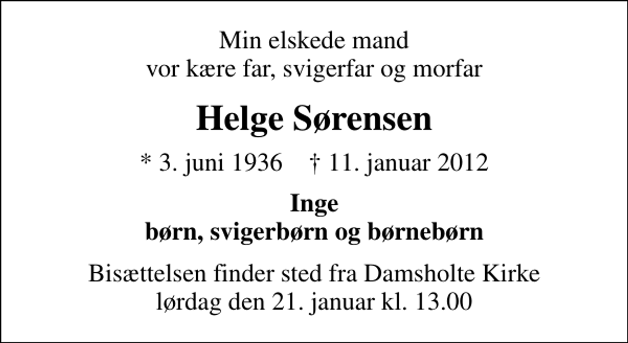 <p>Min elskede mand vor kære far, svigerfar og morfar<br />Helge Sørensen<br />* 3. juni 1936 ✝ 11. januar 2012<br />Inge børn, svigerbørn og børnebørn<br />Bisættelsen finder sted fra Damsholte Kirke lørdag den 21. januar kl. 13.00</p>