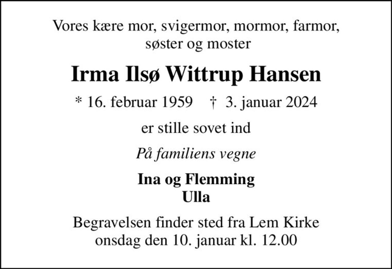 Vores kære mor, svigermor, mormor, farmor,  søster og moster
Irma Ilsø Wittrup Hansen
* 16. februar 1959    ✝ 3. januar 2024
er stille sovet ind
På familiens vegne
Ina og Flemming Ulla
Begravelsen finder sted fra Lem Kirke  onsdag den 10. januar kl. 12.00