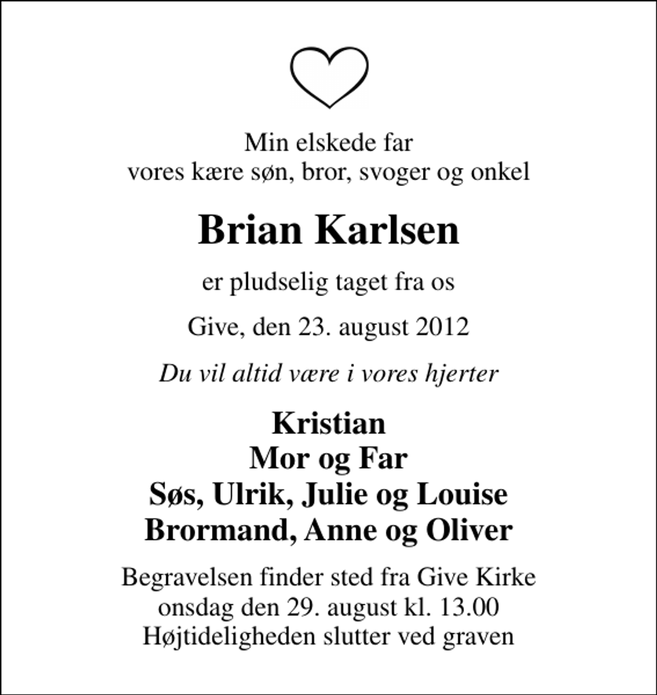 <p>Min elskede far vores kære søn, bror, svoger og onkel<br />Brian Karlsen<br />er pludselig taget fra os<br />Give, den 23. august 2012<br />Du vil altid være i vores hjerter<br />Kristian Mor og Far Søs, Ulrik, Julie og Louise Brormand, Anne og Oliver<br />Begravelsen finder sted fra Give Kirke onsdag den 29. august kl. 13.00 Højtideligheden slutter ved graven</p>