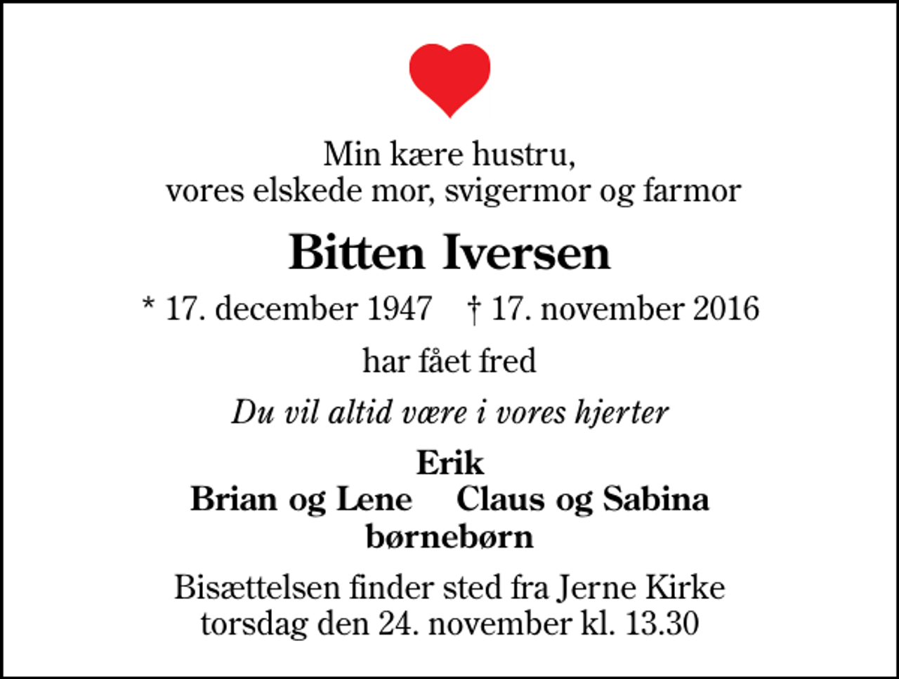 <p>Min kære hustru, vores elskede mor, svigermor og farmor<br />Bitten Iversen<br />* 17. december 1947 ✝ 17. november 2016<br />har fået fred<br />Du vil altid være i vores hjerter<br />Erik Brian og Lene Claus og Sabina børnebørn<br />Bisættelsen finder sted fra Jerne Kirke torsdag den 24. november kl. 13.30</p>