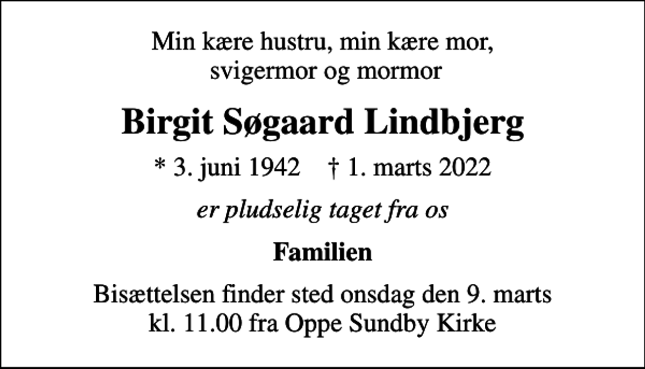 <p>Min kære hustru, min kære mor, svigermor og mormor<br />Birgit Søgaard Lindbjerg<br />* 3. juni 1942 ✝ 1. marts 2022<br />er pludselig taget fra os<br />Familien<br />Bisættelsen finder sted onsdag den 9. marts kl. 11.00 fra Oppe Sundby Kirke</p>