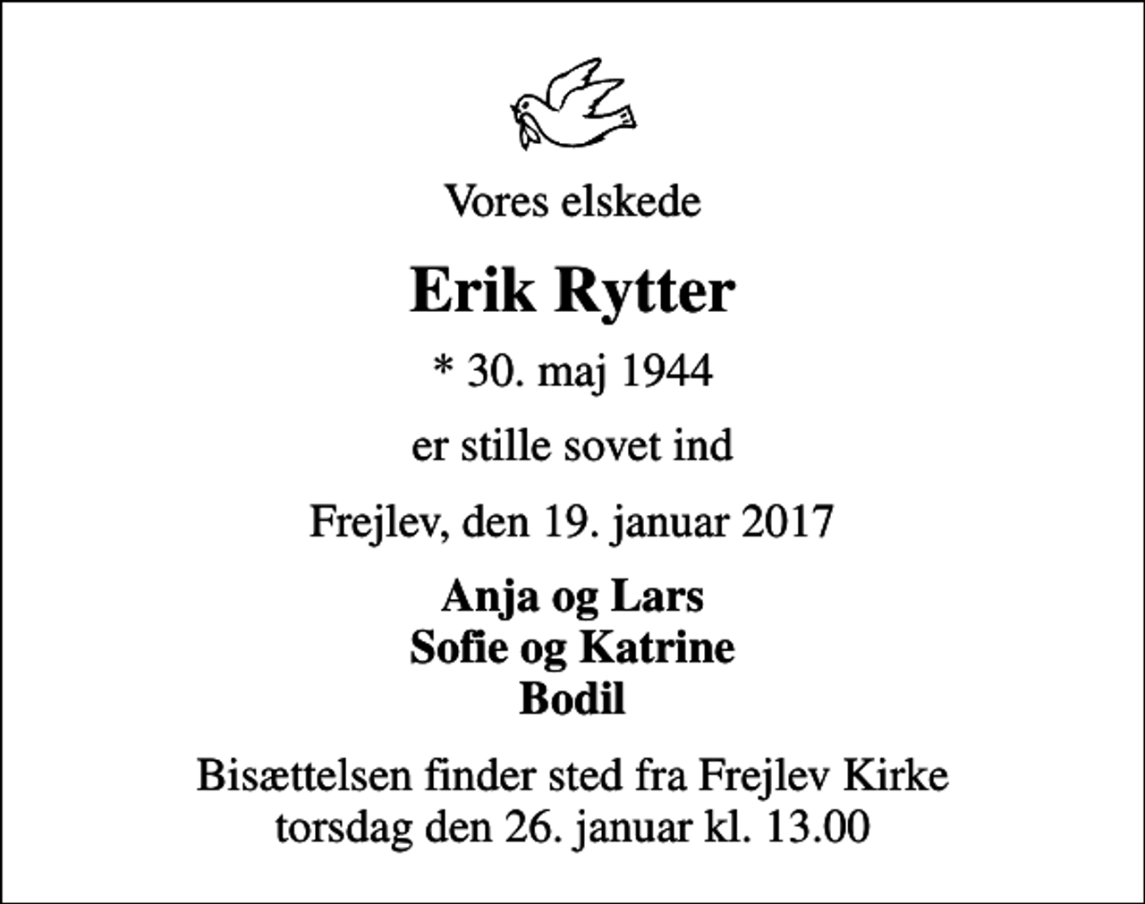 <p>Vores elskede<br />Erik Rytter<br />* 30. maj 1944<br />er stille sovet ind<br />Frejlev, den 19. januar 2017<br />Anja og Lars Sofie og Katrine Bodil<br />Bisættelsen finder sted fra Frejlev Kirke torsdag den 26. januar kl. 13.00</p>