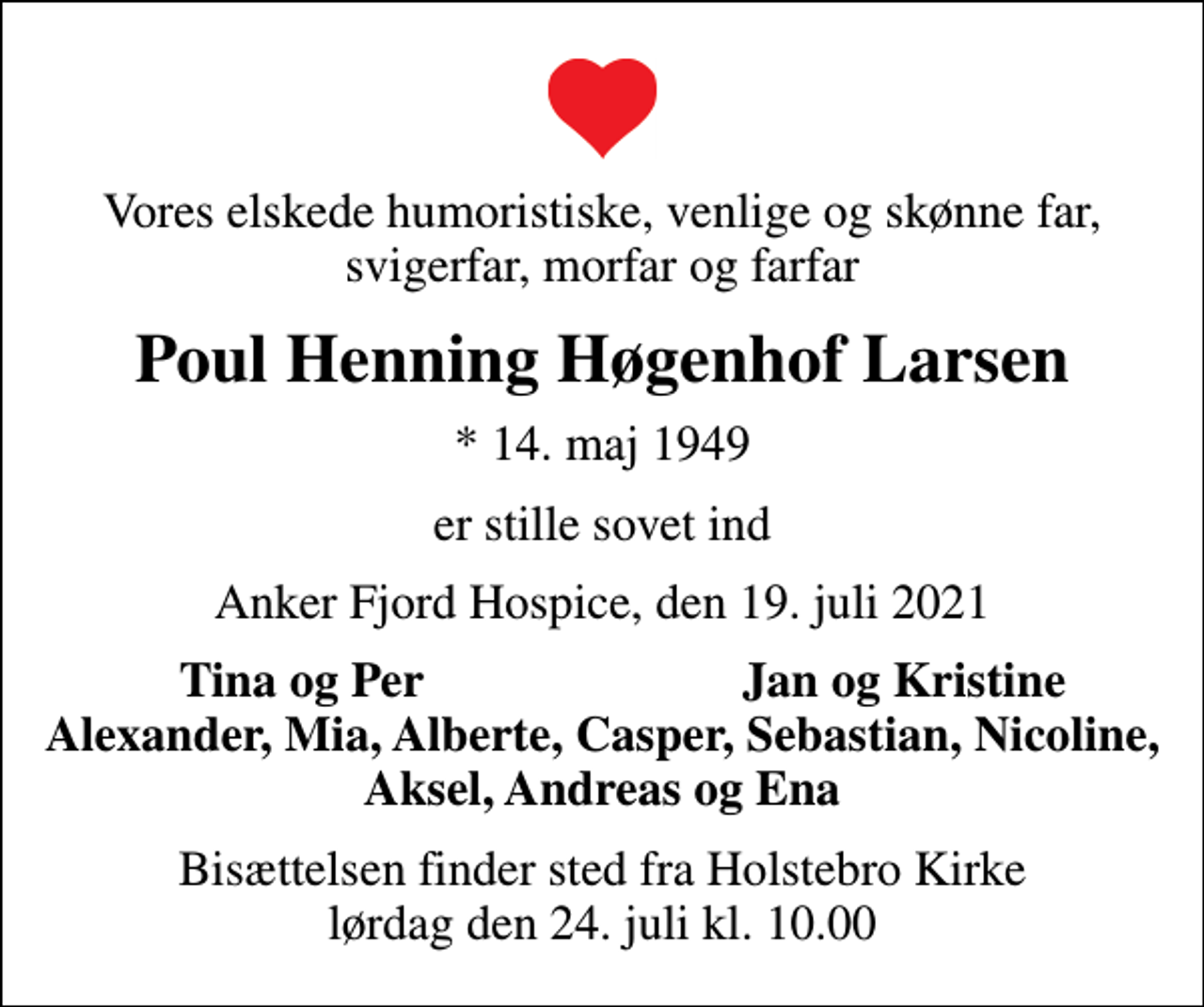 <p>Vores elskede humoristiske, venlige og skønne far, svigerfar, morfar og farfar<br />Poul Henning Høgenhof Larsen<br />* 14. maj 1949<br />er stille sovet ind<br />Anker Fjord Hospice, den 19. juli 2021<br />Tina og Per<br />Jan og Kristine<br />Bisættelsen finder sted fra Holstebro Kirke lørdag den 24. juli kl. 10.00</p>