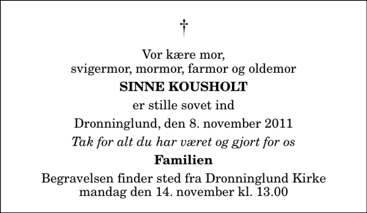 <p>Vor kære mor, svigermor, mormor, farmor og oldemor<br />Sinne Kousholt<br />er stille sovet ind<br />Dronninglund, den 8. november 2011<br />Tak for alt du har været og gjort for os<br />Familien<br />Begravelsen finder sted fra Dronninglund Kirke mandag den 14. november kl. 13.00</p>