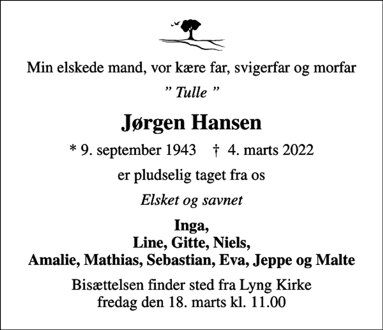 <p>Min elskede mand, vor kære far, svigerfar og morfar<br />Tulle<br />Jørgen Hansen<br />* 9. september 1943 ✝ 4. marts 2022<br />er pludselig taget fra os<br />Elsket og savnet<br />Inga, Line, Gitte, Niels, Amalie, Mathias, Sebastian, Eva, Jeppe og Malte<br />Bisættelsen finder sted fra Lyng Kirke fredag den 18. marts kl. 11.00</p>