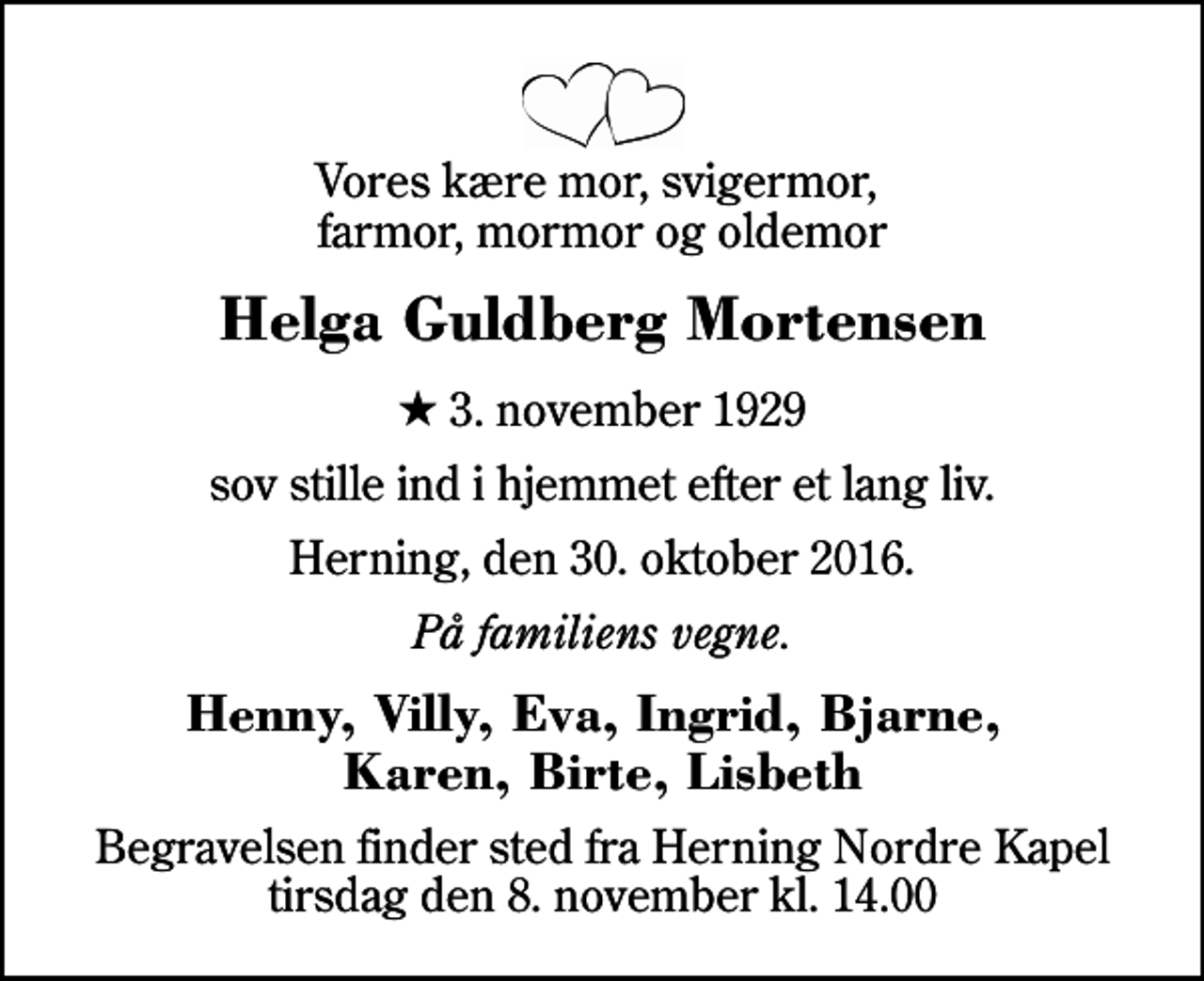 <p>Vores kære mor, svigermor, farmor, mormor og oldemor<br />Helga Guldberg Mortensen<br />* 3. november 1929<br />sov stille ind i hjemmet efter et lang liv.<br />Herning, den 30. oktober 2016.<br />På familiens vegne.<br />Henny, Villy, Eva, Ingrid, Bjarne, Karen, Birte, Lisbeth<br />Begravelsen finder sted fra Herning Nordre Kapel tirsdag den 8. november kl. 14.00</p>