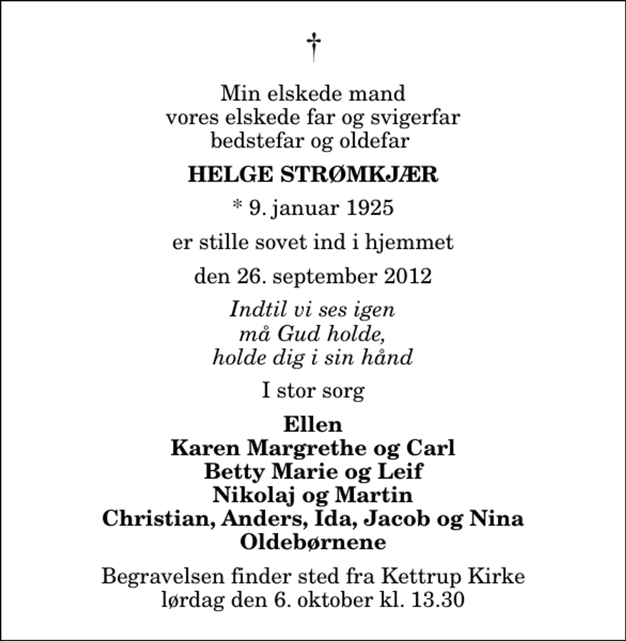 <p>Min elskede mand vores elskede far og svigerfar bedstefar og oldefar<br />Helge Strømkjær<br />* 9. januar 1925<br />er stille sovet ind i hjemmet<br />den 26. september 2012<br />Indtil vi ses igen må Gud holde, holde dig i sin hånd<br />I stor sorg<br />Ellen Karen Margrethe og Carl Betty Marie og Leif Nikolaj og Martin Christian, Anders, Ida, Jacob og Nina Oldebørnene<br />Begravelsen finder sted fra Kettrup Kirke lørdag den 6. oktober kl. 13.30</p>