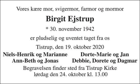 <p>Vores kære mor, svigermor, farmor og mormor<br />Birgit Ejstrup<br />* 30. november 1942<br />er pludselig og uventet taget fra os<br />Tistrup, den 19. oktober 2020<br />Niels-Henrik og Marianne<br />Dorte-Marie og Jan<br />Ann-Beth og Jonas<br />Debbie, Dorete og Dagmar<br />Begravelsen finder sted fra Tistrup Kirke lørdag den 24. oktober kl. 13.00</p>